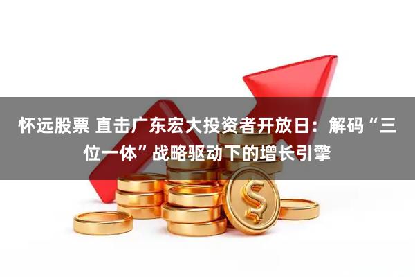 怀远股票 直击广东宏大投资者开放日：解码“三位一体”战略驱动下的增长引擎