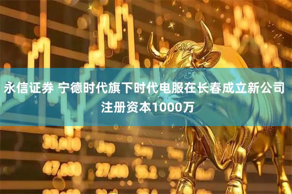 永信证券 宁德时代旗下时代电服在长春成立新公司  注册资本1000万