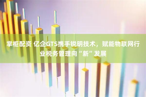 掌柜配资 亿企GTS携手锐明技术，赋能物联网行业税务管理向“新”发展