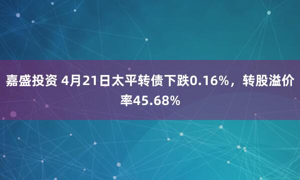 嘉盛投资 4月21日太平转债下跌0.16%，转股溢价率45.68%