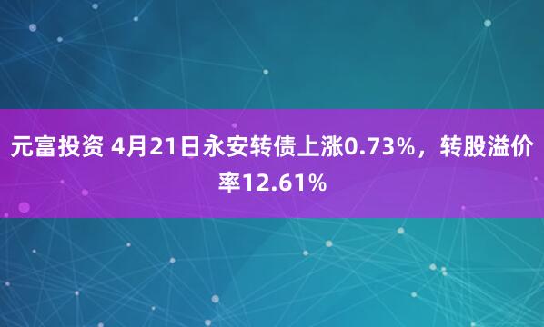 元富投资 4月21日永安转债上涨0.73%，转股溢价率12.61%