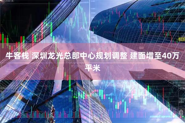牛客栈 深圳龙光总部中心规划调整 建面增至40万平米