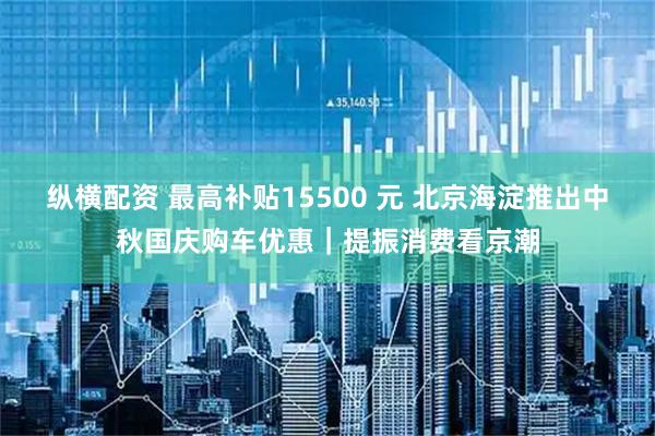 纵横配资 最高补贴15500 元 北京海淀推出中秋国庆购车优惠｜提振消费看京潮