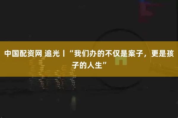 中国配资网 追光丨“我们办的不仅是案子，更是孩子的人生”