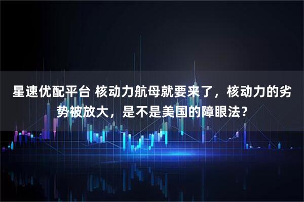 星速优配平台 核动力航母就要来了，核动力的劣势被放大，是不是美国的障眼法？