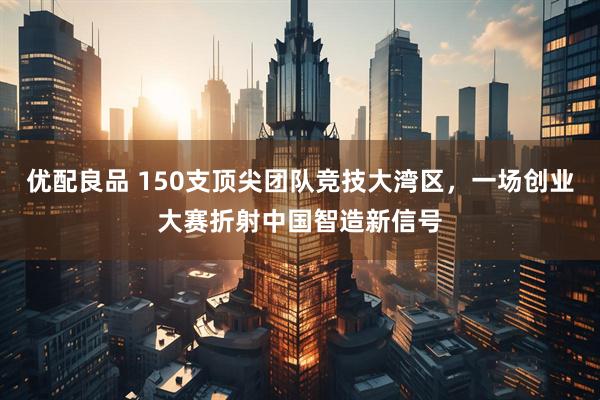 优配良品 150支顶尖团队竞技大湾区，一场创业大赛折射中国智造新信号
