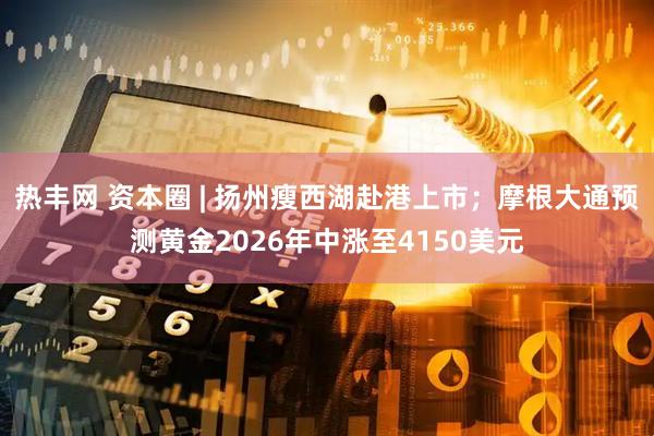 热丰网 资本圈 | 扬州瘦西湖赴港上市；摩根大通预测黄金2026年中涨至4150美元