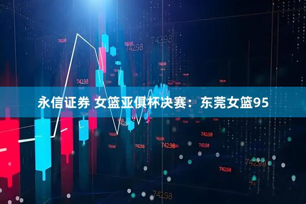 永信证券 女篮亚俱杯决赛：东莞女篮95