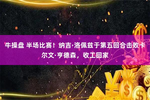 牛操盘 半场比赛！纳吉·洛佩兹于第五回合击败卡尔文·亨德森，收工回家
