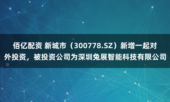 佰亿配资 新城市（300778.SZ）新增一起对外投资，被投资公司为深圳兔展智能科技有限公司