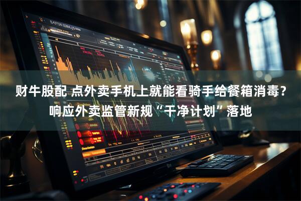 财牛股配 点外卖手机上就能看骑手给餐箱消毒?响应外卖监管新规“干净计划”落地