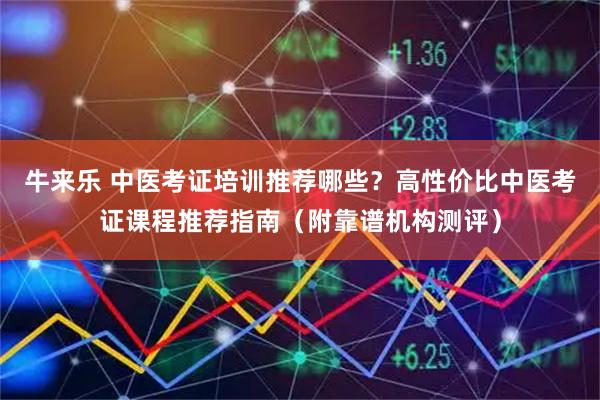 牛来乐 中医考证培训推荐哪些?高性价比中医考证课程推荐指南(附靠谱机构测评)