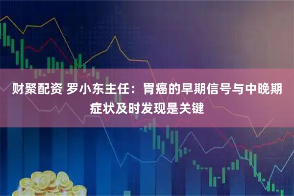 财聚配资 罗小东主任:胃癌的早期信号与中晚期症状及时发现是关键