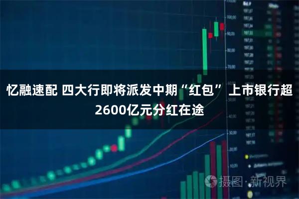 忆融速配 四大行即将派发中期“红包” 上市银行超2600亿元分红在途