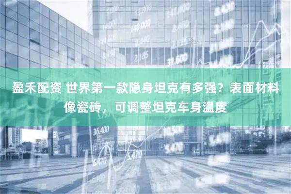 盈禾配资 世界第一款隐身坦克有多强？表面材料像瓷砖，可调整坦克车身温度