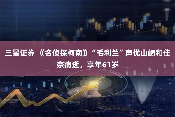 三星证券 《名侦探柯南》“毛利兰”声优山崎和佳奈病逝，享年61岁